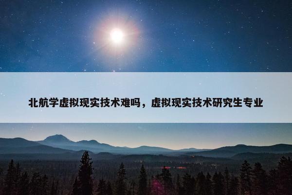 北航学虚拟现实技术难吗，虚拟现实技术研究生专业