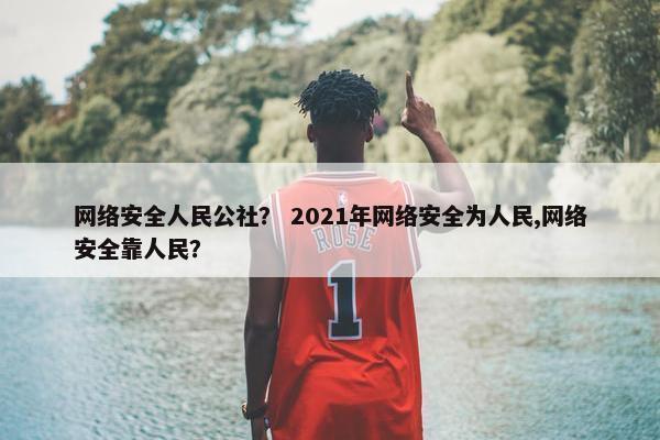 网络安全人民公社？ 2021年网络安全为人民,网络安全靠人民？
