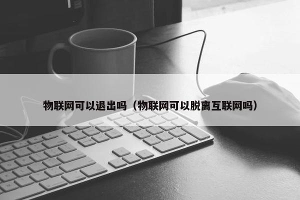 物联网可以退出吗（物联网可以脱离互联网吗）