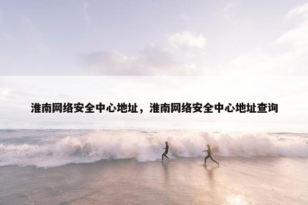 淮南网络安全中心地址，淮南网络安全中心地址查询
