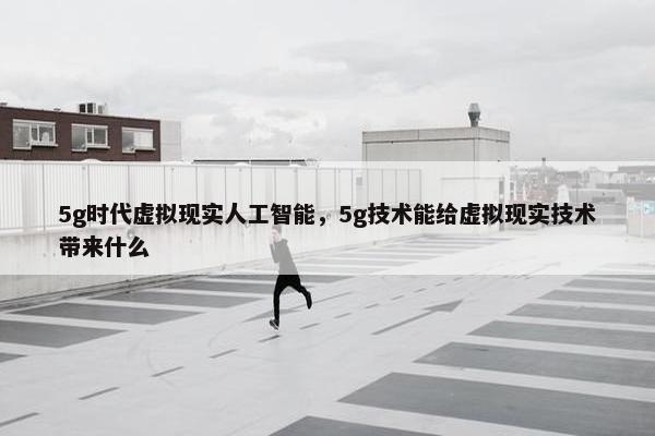 5g时代虚拟现实人工智能，5g技术能给虚拟现实技术带来什么