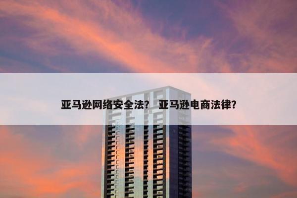 亚马逊网络安全法？ 亚马逊电商法律？