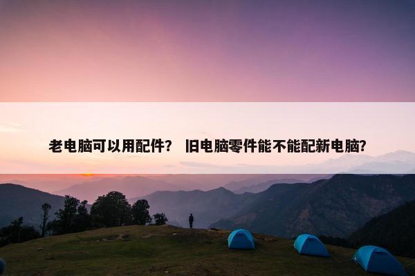 老电脑可以用配件？ 旧电脑零件能不能配新电脑？