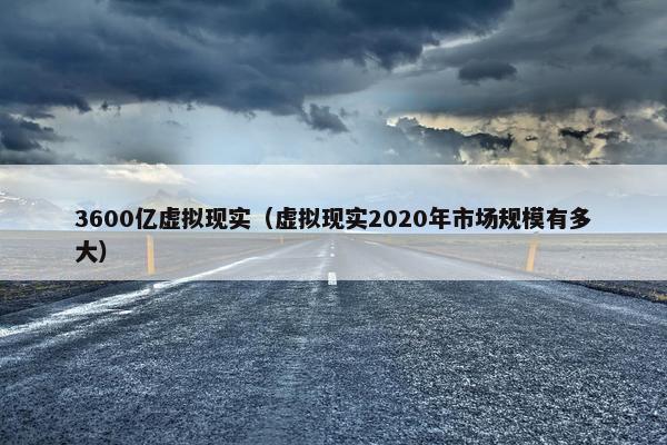 3600亿虚拟现实（虚拟现实2020年市场规模有多大）