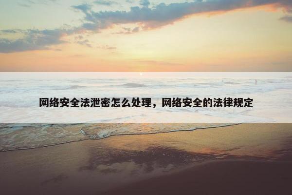 网络安全法泄密怎么处理，网络安全的法律规定