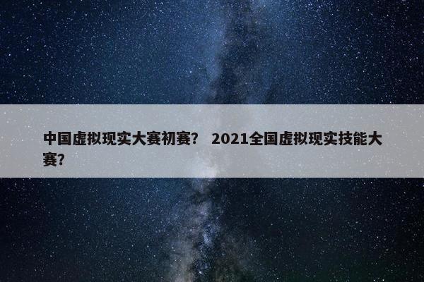 中国虚拟现实大赛初赛？ 2021全国虚拟现实技能大赛？