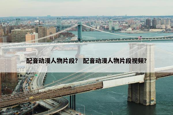 配音动漫人物片段？ 配音动漫人物片段视频？