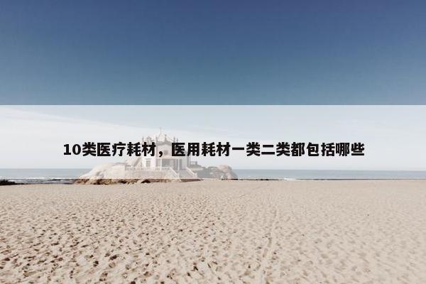 10类医疗耗材，医用耗材一类二类都包括哪些