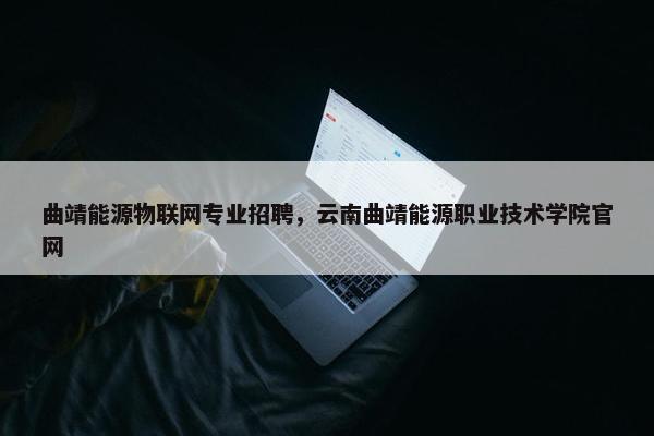 曲靖能源物联网专业招聘，云南曲靖能源职业技术学院官网