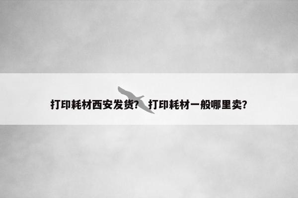 打印耗材西安发货？ 打印耗材一般哪里卖？