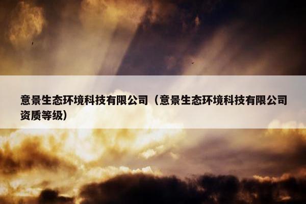 意景生态环境科技有限公司（意景生态环境科技有限公司资质等级）