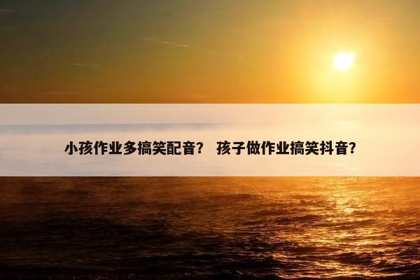 小孩作业多搞笑配音？ 孩子做作业搞笑抖音？