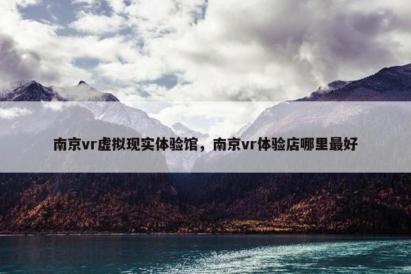 南京vr虚拟现实体验馆，南京vr体验店哪里最好