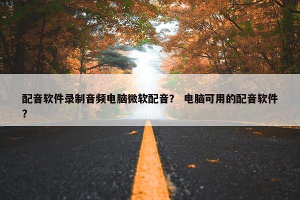 配音软件录制音频电脑微软配音？ 电脑可用的配音软件？