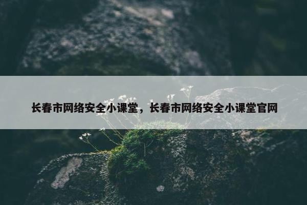 长春市网络安全小课堂，长春市网络安全小课堂官网