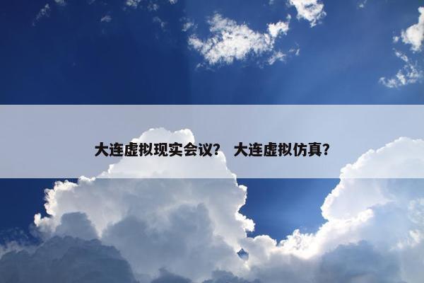 大连虚拟现实会议？ 大连虚拟仿真？