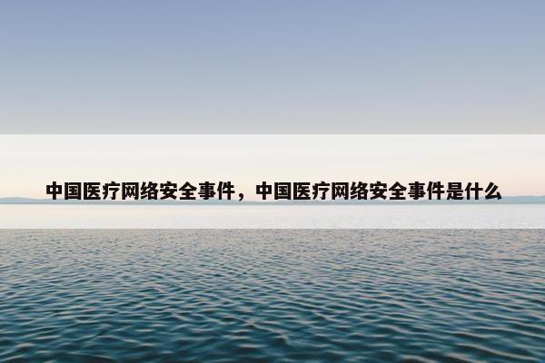 中国医疗网络安全事件，中国医疗网络安全事件是什么