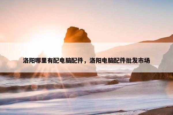 洛阳哪里有配电脑配件，洛阳电脑配件批发市场