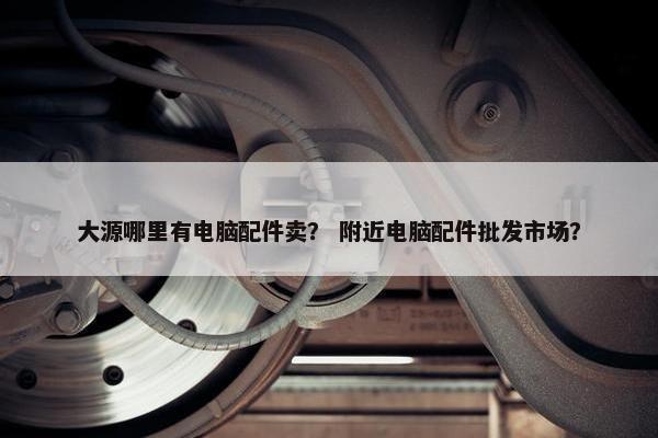 大源哪里有电脑配件卖？ 附近电脑配件批发市场？