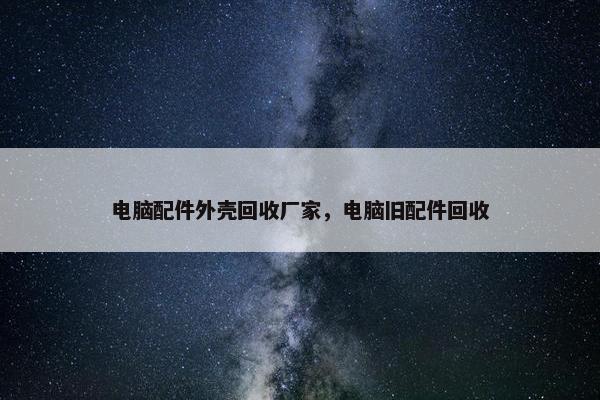 电脑配件外壳回收厂家，电脑旧配件回收