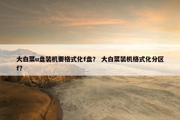 大白菜u盘装机要格式化f盘？ 大白菜装机格式化分区f？