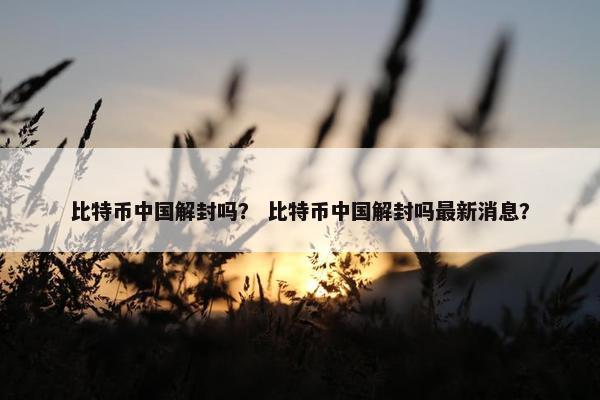 比特币中国解封吗？ 比特币中国解封吗最新消息？