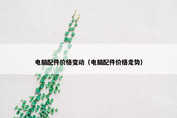 电脑配件价格变动（电脑配件价格走势）
