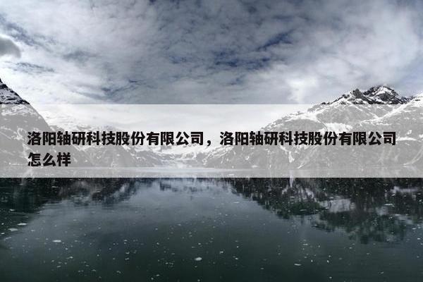 洛阳轴研科技股份有限公司，洛阳轴研科技股份有限公司怎么样
