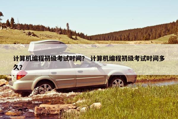 计算机编程初级考试时间？ 计算机编程初级考试时间多久？