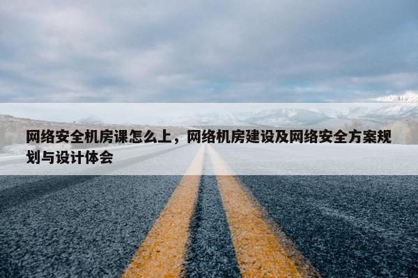 网络安全机房课怎么上，网络机房建设及网络安全方案规划与设计体会