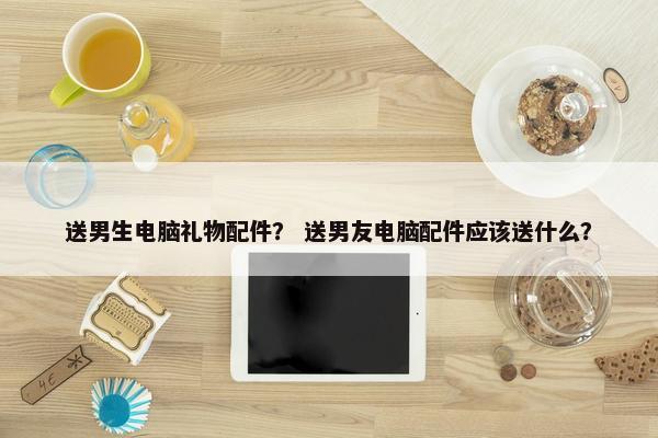 送男生电脑礼物配件？ 送男友电脑配件应该送什么？