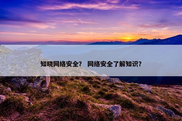 知晓网络安全？ 网络安全了解知识？
