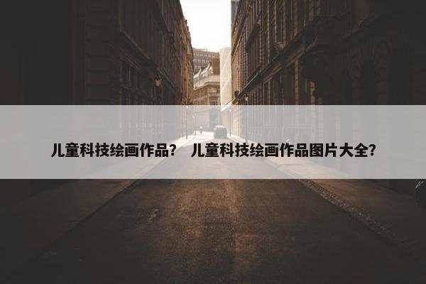 儿童科技绘画作品？ 儿童科技绘画作品图片大全？