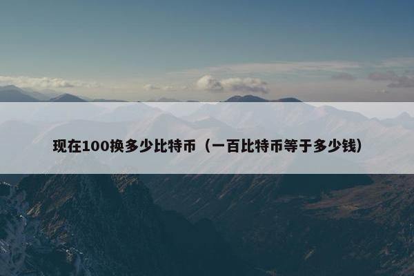 现在100换多少比特币（一百比特币等于多少钱）