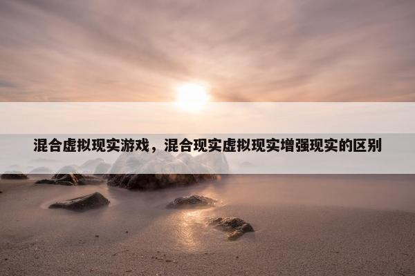 混合虚拟现实游戏，混合现实虚拟现实增强现实的区别