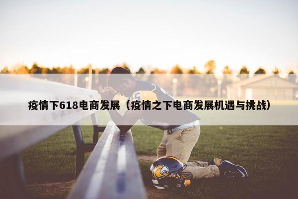 疫情下618电商发展（疫情之下电商发展机遇与挑战）