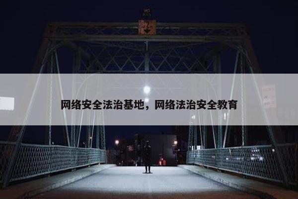 网络安全法治基地，网络法治安全教育