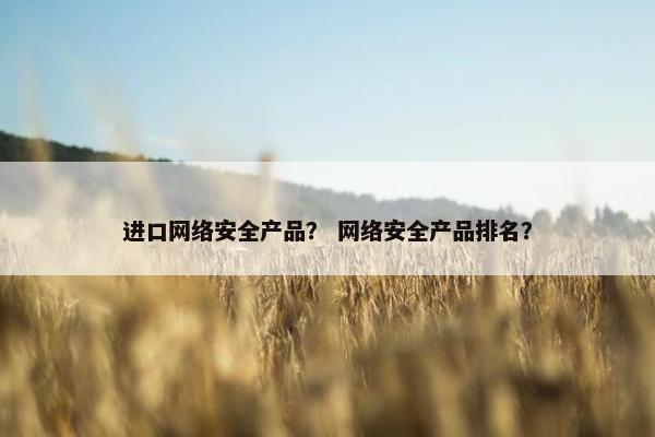 进口网络安全产品？ 网络安全产品排名？