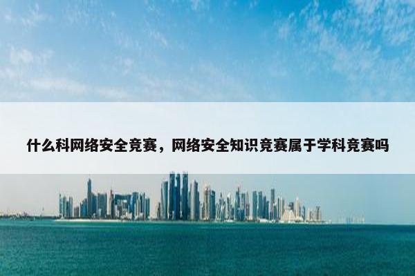 什么科网络安全竞赛，网络安全知识竞赛属于学科竞赛吗