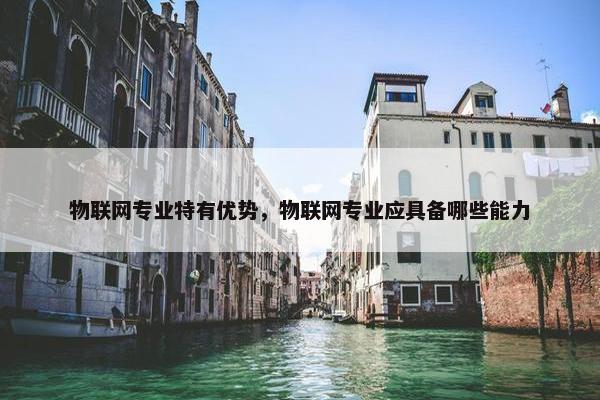物联网专业特有优势，物联网专业应具备哪些能力