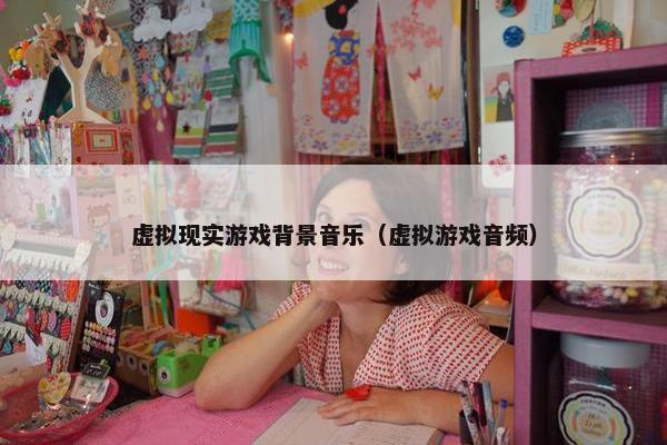 虚拟现实游戏背景音乐（虚拟游戏音频）