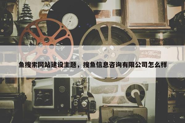 鱼搜索网站建设主题，搜鱼信息咨询有限公司怎么样
