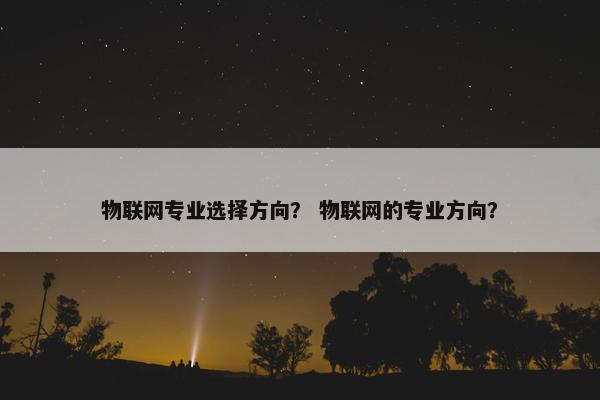 物联网专业选择方向？ 物联网的专业方向？