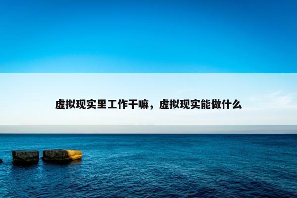 虚拟现实里工作干嘛，虚拟现实能做什么