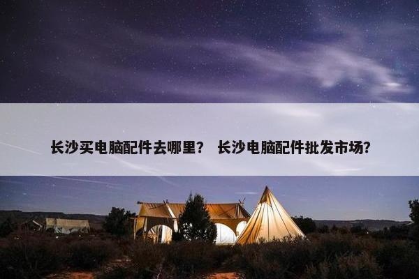 长沙买电脑配件去哪里？ 长沙电脑配件批发市场？