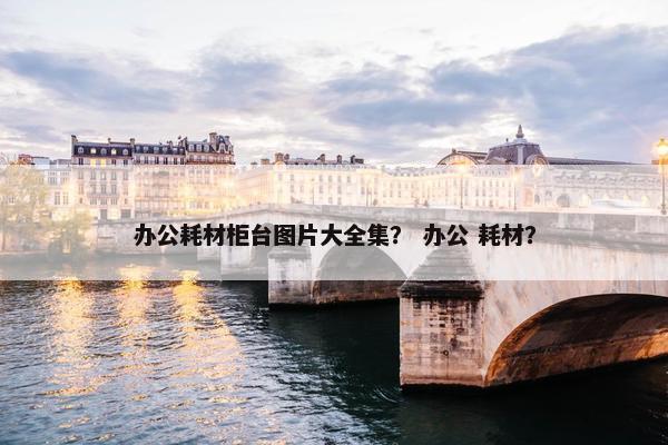 办公耗材柜台图片大全集？ 办公 耗材？