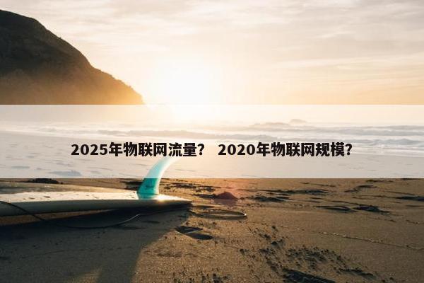 2025年物联网流量？ 2020年物联网规模？