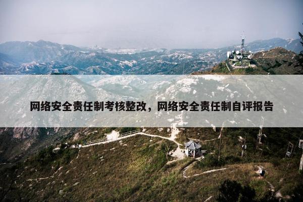 网络安全责任制考核整改，网络安全责任制自评报告