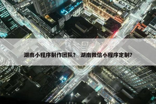 湖南小程序制作团队？ 湖南微信小程序定制？