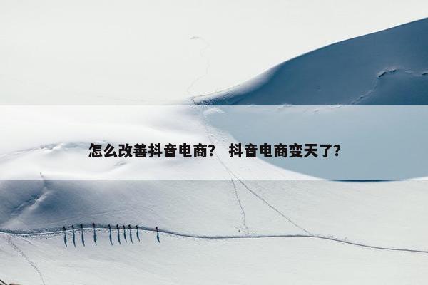 怎么改善抖音电商？ 抖音电商变天了？